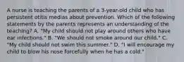 A nurse is teaching the parents of a 3-year-old child who has persistent otitis medias about prevention. Which of the following statements by the parents represents an understanding of the teaching? A. "My child should not play around others who have ear infections." B. "We should not smoke around our child." C. "My child should not swim this summer." D. "I will encourage my child to blow his nose forcefully when he has a cold."