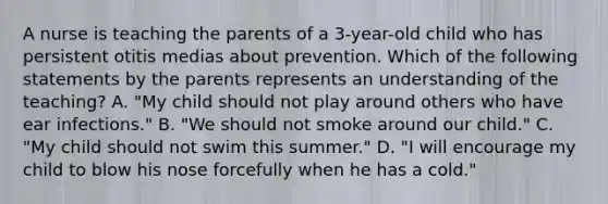 A nurse is teaching the parents of a 3-year-old child who has persistent otitis medias about prevention. Which of the following statements by the parents represents an understanding of the teaching? A. "My child should not play around others who have ear infections." B. "We should not smoke around our child." C. "My child should not swim this summer." D. "I will encourage my child to blow his nose forcefully when he has a cold."