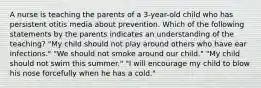 A nurse is teaching the parents of a 3-year-old child who has persistent otitis media about prevention. Which of the following statements by the parents indicates an understanding of the teaching? "My child should not play around others who have ear infections." "We should not smoke around our child." "My child should not swim this summer." "I will encourage my child to blow his nose forcefully when he has a cold."