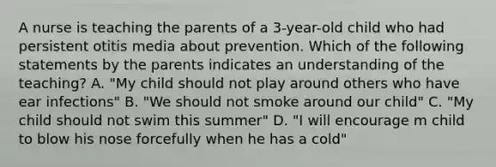 A nurse is teaching the parents of a 3-year-old child who had persistent otitis media about prevention. Which of the following statements by the parents indicates an understanding of the teaching? A. "My child should not play around others who have ear infections" B. "We should not smoke around our child" C. "My child should not swim this summer" D. "I will encourage m child to blow his nose forcefully when he has a cold"