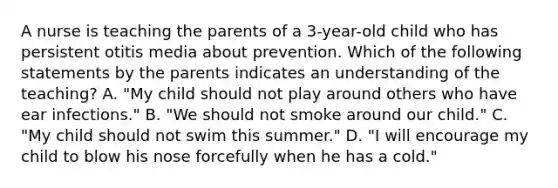 A nurse is teaching the parents of a 3-year-old child who has persistent otitis media about prevention. Which of the following statements by the parents indicates an understanding of the teaching? A. "My child should not play around others who have ear infections." B. "We should not smoke around our child." C. "My child should not swim this summer." D. "I will encourage my child to blow his nose forcefully when he has a cold."