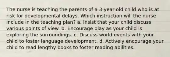 The nurse is teaching the parents of a 3-year-old child who is at risk for developmental delays. Which instruction will the nurse include in the teaching plan? a. Insist that your child discuss various points of view. b. Encourage play as your child is exploring the surroundings. c. Discuss world events with your child to foster language development. d. Actively encourage your child to read lengthy books to foster reading abilities.