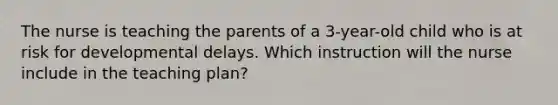 The nurse is teaching the parents of a 3-year-old child who is at risk for developmental delays. Which instruction will the nurse include in the teaching plan?