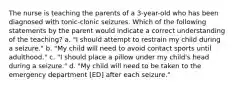 The nurse is teaching the parents of a 3-year-old who has been diagnosed with tonic-clonic seizures. Which of the following statements by the parent would indicate a correct understanding of the teaching? a. "I should attempt to restrain my child during a seizure." b. "My child will need to avoid contact sports until adulthood." c. "I should place a pillow under my child's head during a seizure." d. "My child will need to be taken to the emergency department [ED] after each seizure."