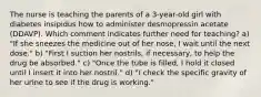 The nurse is teaching the parents of a 3-year-old girl with diabetes insipidus how to administer desmopressin acetate (DDAVP). Which comment indicates further need for teaching? a) "If she sneezes the medicine out of her nose, I wait until the next dose." b) "First I suction her nostrils, if necessary, to help the drug be absorbed." c) "Once the tube is filled, I hold it closed until I insert it into her nostril." d) "I check the specific gravity of her urine to see if the drug is working."