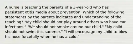 A nurse is teaching the parents of a 3-year-old who has persistent otitis media about prevention. Which of the following statements by the parents indicates and understanding of the teaching? "My child should not play around others who have ear infections." "We should not smoke around our child." "My child should not swim this summer." "I will encourage my child to blow his nose forcefully when he has a cold."