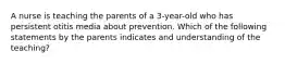 A nurse is teaching the parents of a 3-year-old who has persistent otitis media about prevention. Which of the following statements by the parents indicates and understanding of the teaching?