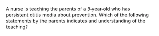 A nurse is teaching the parents of a 3-year-old who has persistent otitis media about prevention. Which of the following statements by the parents indicates and understanding of the teaching?