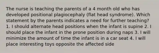 The nurse is teaching the parents of a 4 month old who has developed positional plagiocephaly (flat head syndrome). Which statement by the parents indicates a need for further teaching? 1. I should alternate head positions when the infant is supine 2. I should place the infant in the prone position during naps 3. I will minimize the amount of time the infant is in a car seat 4. I will place interesting toys opposite the affected side