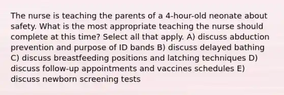 The nurse is teaching the parents of a 4-hour-old neonate about safety. What is the most appropriate teaching the nurse should complete at this time? Select all that apply. A) discuss abduction prevention and purpose of ID bands B) discuss delayed bathing C) discuss breastfeeding positions and latching techniques D) discuss follow-up appointments and vaccines schedules E) discuss newborn screening tests
