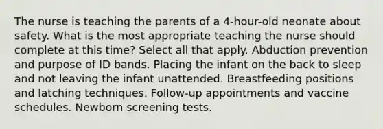 The nurse is teaching the parents of a 4-hour-old neonate about safety. What is the most appropriate teaching the nurse should complete at this time? Select all that apply. Abduction prevention and purpose of ID bands. Placing the infant on the back to sleep and not leaving the infant unattended. Breastfeeding positions and latching techniques. Follow-up appointments and vaccine schedules. Newborn screening tests.