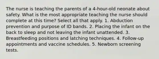 The nurse is teaching the parents of a 4-hour-old neonate about safety. What is the most appropriate teaching the nurse should complete at this time? Select all that apply. 1. Abduction prevention and purpose of ID bands. 2. Placing the infant on the back to sleep and not leaving the infant unattended. 3. Breastfeeding positions and latching techniques. 4. Follow-up appointments and vaccine schedules. 5. Newborn screening tests.