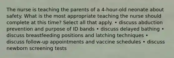 The nurse is teaching the parents of a 4-hour-old neonate about safety. What is the most appropriate teaching the nurse should complete at this time? Select all that apply. • discuss abduction prevention and purpose of ID bands • discuss delayed bathing • discuss breastfeeding positions and latching techniques • discuss follow-up appointments and vaccine schedules • discuss newborn screening tests