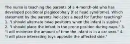 The nurse is teaching the parents of a 4-month-old who has developed positional plagiocephaly (flat head syndrome). Which statement by the parents indicates a need for further teaching? 1. "I should alternate head positions when the infant is supine." 2. "I should place the infant in the prone position during naps." 3. "I will minimize the amount of time the infant is in a car seat." 4. "I will place interesting toys opposite the affected side."