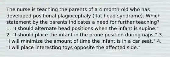 The nurse is teaching the parents of a 4-month-old who has developed positional plagiocephaly (flat head syndrome). Which statement by the parents indicates a need for further teaching? 1. "I should alternate head positions when the infant is supine." 2. "I should place the infant in the prone position during naps." 3. "I will minimize the amount of time the infant is in a car seat." 4. "I will place interesting toys opposite the affected side."