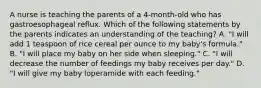 A nurse is teaching the parents of a 4-month-old who has gastroesophageal reflux. Which of the following statements by the parents indicates an understanding of the teaching? A. "I will add 1 teaspoon of rice cereal per ounce to my baby's formula." B. "I will place my baby on her side when sleeping." C. "I will decrease the number of feedings my baby receives per day." D. "I will give my baby loperamide with each feeding."