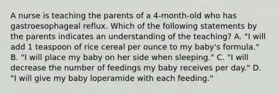 A nurse is teaching the parents of a 4-month-old who has gastroesophageal reflux. Which of the following statements by the parents indicates an understanding of the teaching? A. "I will add 1 teaspoon of rice cereal per ounce to my baby's formula." B. "I will place my baby on her side when sleeping." C. "I will decrease the number of feedings my baby receives per day." D. "I will give my baby loperamide with each feeding."