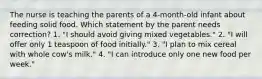 The nurse is teaching the parents of a 4-month-old infant about feeding solid food. Which statement by the parent needs correction? 1. "I should avoid giving mixed vegetables." 2. "I will offer only 1 teaspoon of food initially." 3. "I plan to mix cereal with whole cow's milk." 4. "I can introduce only one new food per week."