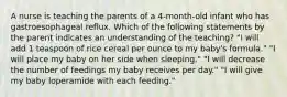 A nurse is teaching the parents of a 4-month-old infant who has gastroesophageal reflux. Which of the following statements by the parent indicates an understanding of the teaching? "I will add 1 teaspoon of rice cereal per ounce to my baby's formula." "I will place my baby on her side when sleeping." "I will decrease the number of feedings my baby receives per day." "I will give my baby loperamide with each feeding."