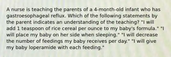 A nurse is teaching the parents of a 4-month-old infant who has gastroesophageal reflux. Which of the following statements by the parent indicates an understanding of the teaching? "I will add 1 teaspoon of rice cereal per ounce to my baby's formula." "I will place my baby on her side when sleeping." "I will decrease the number of feedings my baby receives per day." "I will give my baby loperamide with each feeding."