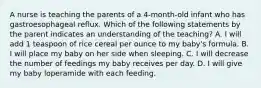 A nurse is teaching the parents of a 4-month-old infant who has gastroesophageal reflux. Which of the following statements by the parent indicates an understanding of the teaching? A. I will add 1 teaspoon of rice cereal per ounce to my baby's formula. B. I will place my baby on her side when sleeping. C. I will decrease the number of feedings my baby receives per day. D. I will give my baby loperamide with each feeding.