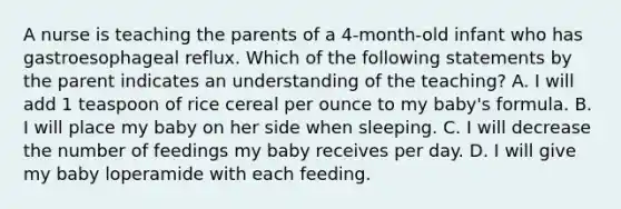 A nurse is teaching the parents of a 4-month-old infant who has gastroesophageal reflux. Which of the following statements by the parent indicates an understanding of the teaching? A. I will add 1 teaspoon of rice cereal per ounce to my baby's formula. B. I will place my baby on her side when sleeping. C. I will decrease the number of feedings my baby receives per day. D. I will give my baby loperamide with each feeding.