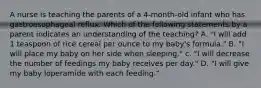 A nurse is teaching the parents of a 4-month-old infant who has gastroesophageal reflux. Which of the following statements by a parent indicates an understanding of the teaching? A. "I will add 1 teaspoon of rice cereal per ounce to my baby's formula." B. "I will place my baby on her side when sleeping." c. "I will decrease the number of feedings my baby receives per day." D. "I will give my baby loperamide with each feeding."