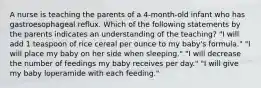 A nurse is teaching the parents of a 4-month-old infant who has gastroesophageal reflux. Which of the following statements by the parents indicates an understanding of the teaching? "I will add 1 teaspoon of rice cereal per ounce to my baby's formula." "I will place my baby on her side when sleeping." "I will decrease the number of feedings my baby receives per day." "I will give my baby loperamide with each feeding."