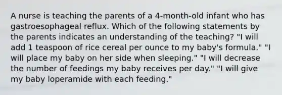 A nurse is teaching the parents of a 4-month-old infant who has gastroesophageal reflux. Which of the following statements by the parents indicates an understanding of the teaching? "I will add 1 teaspoon of rice cereal per ounce to my baby's formula." "I will place my baby on her side when sleeping." "I will decrease the number of feedings my baby receives per day." "I will give my baby loperamide with each feeding."