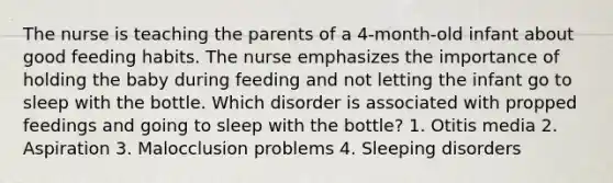 The nurse is teaching the parents of a 4-month-old infant about good feeding habits. The nurse emphasizes the importance of holding the baby during feeding and not letting the infant go to sleep with the bottle. Which disorder is associated with propped feedings and going to sleep with the bottle? 1. Otitis media 2. Aspiration 3. Malocclusion problems 4. Sleeping disorders