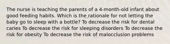 The nurse is teaching the parents of a 4-month-old infant about good feeding habits. Which is the rationale for not letting the baby go to sleep with a bottle? To decrease the risk for dental caries To decrease the risk for sleeping disorders To decrease the risk for obesity To decrease the risk of malocclusion problems