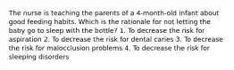 The nurse is teaching the parents of a 4-month-old infant about good feeding habits. Which is the rationale for not letting the baby go to sleep with the bottle? 1. To decrease the risk for aspiration 2. To decrease the risk for dental caries 3. To decrease the risk for malocclusion problems 4. To decrease the risk for sleeping disorders