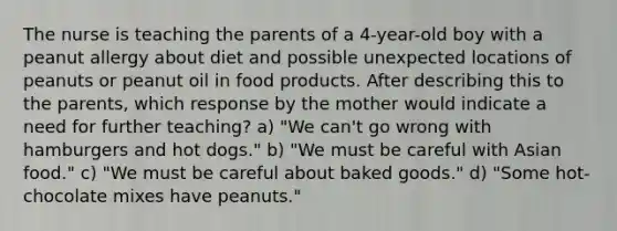 The nurse is teaching the parents of a 4-year-old boy with a peanut allergy about diet and possible unexpected locations of peanuts or peanut oil in food products. After describing this to the parents, which response by the mother would indicate a need for further teaching? a) "We can't go wrong with hamburgers and hot dogs." b) "We must be careful with Asian food." c) "We must be careful about baked goods." d) "Some hot-chocolate mixes have peanuts."