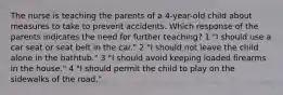 The nurse is teaching the parents of a 4-year-old child about measures to take to prevent accidents. Which response of the parents indicates the need for further teaching? 1 "I should use a car seat or seat belt in the car." 2 "I should not leave the child alone in the bathtub." 3 "I should avoid keeping loaded firearms in the house." 4 "I should permit the child to play on the sidewalks of the road."