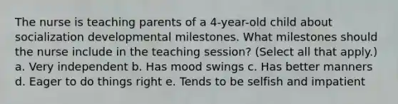 The nurse is teaching parents of a 4-year-old child about socialization developmental milestones. What milestones should the nurse include in the teaching session? (Select all that apply.) a. Very independent b. Has mood swings c. Has better manners d. Eager to do things right e. Tends to be selfish and impatient