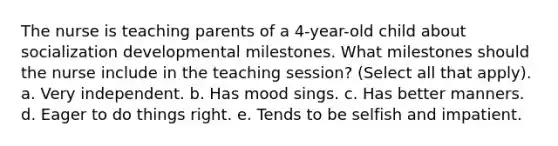 The nurse is teaching parents of a 4-year-old child about socialization developmental milestones. What milestones should the nurse include in the teaching session? (Select all that apply). a. Very independent. b. Has mood sings. c. Has better manners. d. Eager to do things right. e. Tends to be selfish and impatient.