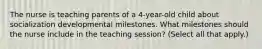 The nurse is teaching parents of a 4-year-old child about socialization developmental milestones. What milestones should the nurse include in the teaching session? (Select all that apply.)