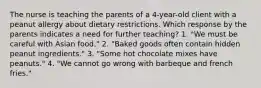 The nurse is teaching the parents of a 4-year-old client with a peanut allergy about dietary restrictions. Which response by the parents indicates a need for further teaching? 1. "We must be careful with Asian food." 2. "Baked goods often contain hidden peanut ingredients." 3. "Some hot chocolate mixes have peanuts." 4. "We cannot go wrong with barbeque and french fries."