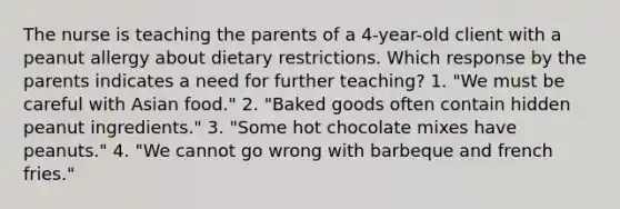 The nurse is teaching the parents of a 4-year-old client with a peanut allergy about dietary restrictions. Which response by the parents indicates a need for further teaching? 1. "We must be careful with Asian food." 2. "Baked goods often contain hidden peanut ingredients." 3. "Some hot chocolate mixes have peanuts." 4. "We cannot go wrong with barbeque and french fries."