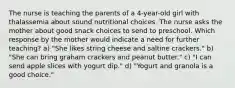 The nurse is teaching the parents of a 4-year-old girl with thalassemia about sound nutritional choices. The nurse asks the mother about good snack choices to send to preschool. Which response by the mother would indicate a need for further teaching? a) "She likes string cheese and saltine crackers." b) "She can bring graham crackers and peanut butter." c) "I can send apple slices with yogurt dip." d) "Yogurt and granola is a good choice."