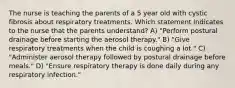 The nurse is teaching the parents of a 5 year old with cystic fibrosis about respiratory treatments. Which statement indicates to the nurse that the parents understand? A) "Perform postural drainage before starting the aerosol therapy." B) "Give respiratory treatments when the child is coughing a lot." C) "Administer aerosol therapy followed by postural drainage before meals." D) "Ensure respiratory therapy is done daily during any respiratory infection."