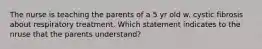 The nurse is teaching the parents of a 5 yr old w. cystic fibrosis about respiratory treatment. Which statement indicates to the nruse that the parents understand?