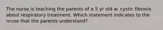 The nurse is teaching the parents of a 5 yr old w. cystic fibrosis about respiratory treatment. Which statement indicates to the nruse that the parents understand?