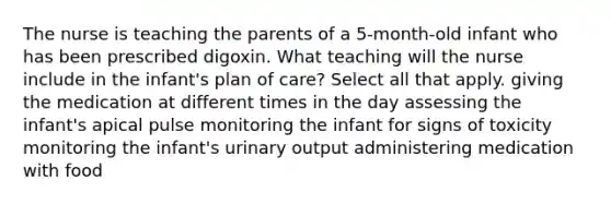 The nurse is teaching the parents of a 5-month-old infant who has been prescribed digoxin. What teaching will the nurse include in the infant's plan of care? Select all that apply. giving the medication at different times in the day assessing the infant's apical pulse monitoring the infant for signs of toxicity monitoring the infant's urinary output administering medication with food