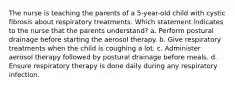 The nurse is teaching the parents of a 5-year-old child with cystic fibrosis about respiratory treatments. Which statement indicates to the nurse that the parents understand? a. Perform postural drainage before starting the aerosol therapy. b. Give respiratory treatments when the child is coughing a lot. c. Administer aerosol therapy followed by postural drainage before meals. d. Ensure respiratory therapy is done daily during any respiratory infection.