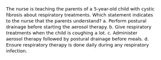 The nurse is teaching the parents of a 5-year-old child with cystic fibrosis about respiratory treatments. Which statement indicates to the nurse that the parents understand? a. Perform postural drainage before starting the aerosol therapy. b. Give respiratory treatments when the child is coughing a lot. c. Administer aerosol therapy followed by postural drainage before meals. d. Ensure respiratory therapy is done daily during any respiratory infection.