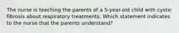 The nurse is teaching the parents of a 5-year-old child with cystic fibrosis about respiratory treatments. Which statement indicates to the nurse that the parents understand?