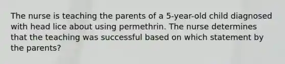 The nurse is teaching the parents of a 5-year-old child diagnosed with head lice about using permethrin. The nurse determines that the teaching was successful based on which statement by the parents?