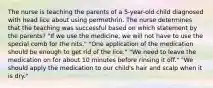 The nurse is teaching the parents of a 5-year-old child diagnosed with head lice about using permethrin. The nurse determines that the teaching was successful based on which statement by the parents? "If we use the medicine, we will not have to use the special comb for the nits." "One application of the medication should be enough to get rid of the lice." "We need to leave the medication on for about 10 minutes before rinsing it off." "We should apply the medication to our child's hair and scalp when it is dry."