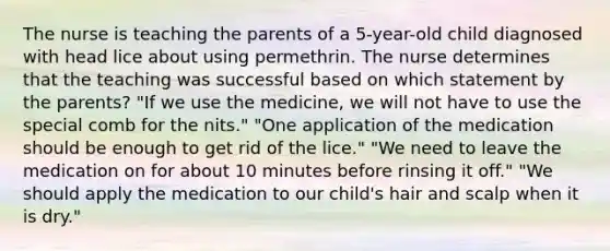 The nurse is teaching the parents of a 5-year-old child diagnosed with head lice about using permethrin. The nurse determines that the teaching was successful based on which statement by the parents? "If we use the medicine, we will not have to use the special comb for the nits." "One application of the medication should be enough to get rid of the lice." "We need to leave the medication on for about 10 minutes before rinsing it off." "We should apply the medication to our child's hair and scalp when it is dry."